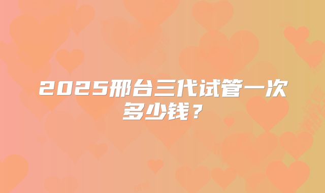 2025邢台三代试管一次多少钱?
