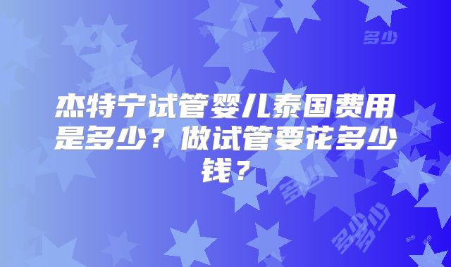 杰特宁试管婴儿泰国费用是多少？做试管要花多少钱？