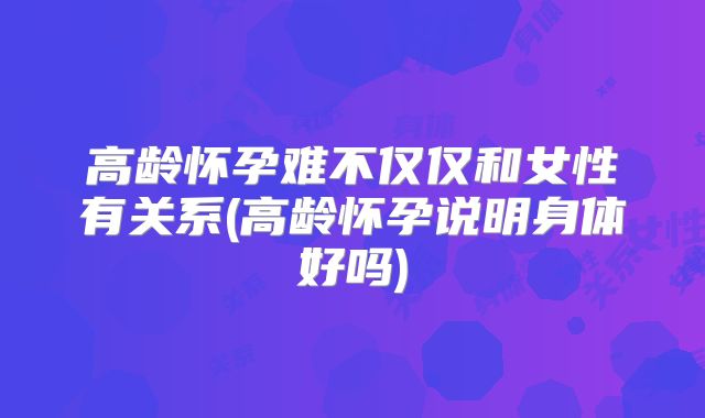 高龄怀孕难不仅仅和女性有关系(高龄怀孕说明身体好吗)