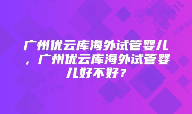 广州优云库海外试管婴儿，广州优云库海外试管婴儿好不好？