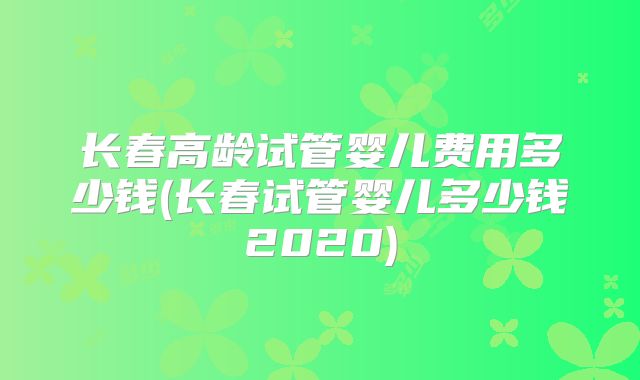 长春高龄试管婴儿费用多少钱(长春试管婴儿多少钱2020)