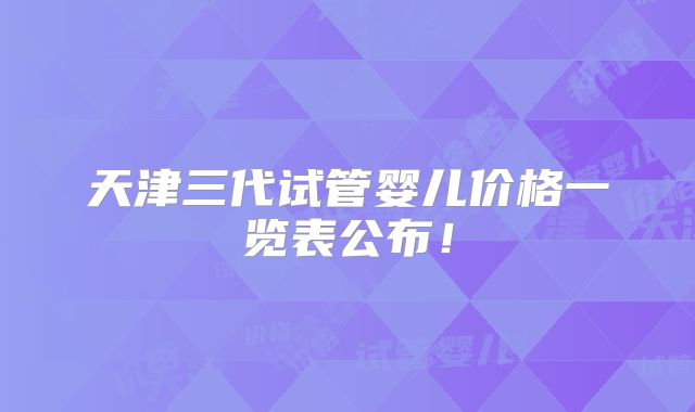 天津三代试管婴儿价格一览表公布！