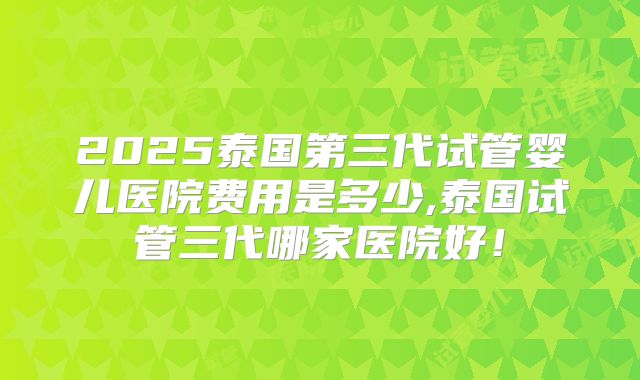 2025泰国第三代试管婴儿医院费用是多少,泰国试管三代哪家医院好!