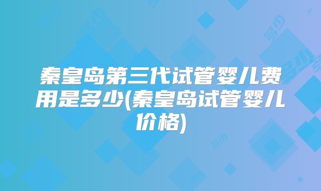 秦皇岛第三代试管婴儿费用是多少(秦皇岛试管婴儿价格)