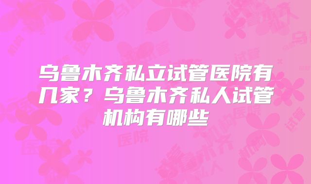 乌鲁木齐私立试管医院有几家？乌鲁木齐私人试管机构有哪些