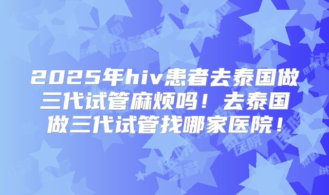 2025年hiv患者去泰国做三代试管麻烦吗！去泰国做三代试管找哪家医院！