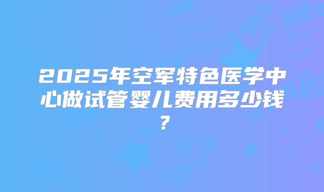 2025年空军特色医学中心做试管婴儿费用多少钱？