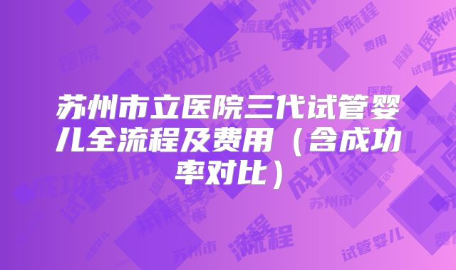 苏州市立医院三代试管婴儿全流程及费用（含成功率对比）