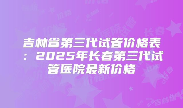 吉林省第三代试管价格表：2025年长春第三代试管医院最新价格
