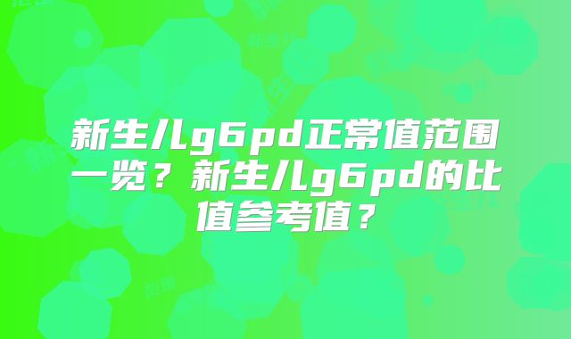 新生儿g6pd正常值范围一览？新生儿g6pd的比值参考值？