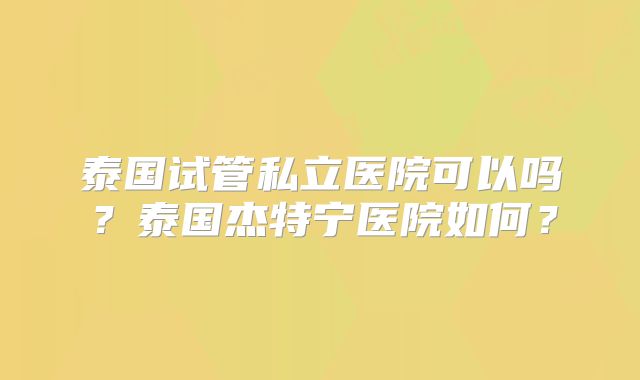 泰国试管私立医院可以吗?泰国杰特宁医院如何?