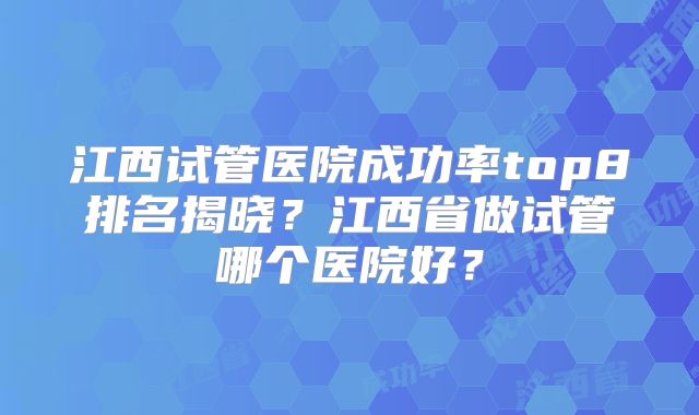 江西试管医院成功率top8排名揭晓？江西省做试管哪个医院好？