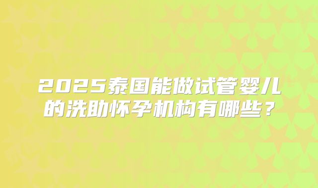 2025泰国能做试管婴儿的洗助怀孕机构有哪些?