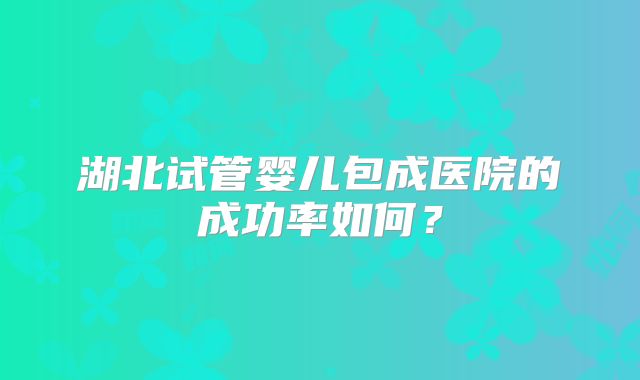 湖北试管婴儿包成医院的成功率如何？