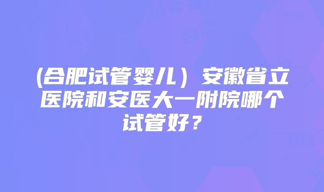 (合肥试管婴儿)安徽省立医院和安医大一附院哪个试管好?