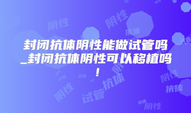 封闭抗体阴性能做试管吗_封闭抗体阴性可以移植吗！
