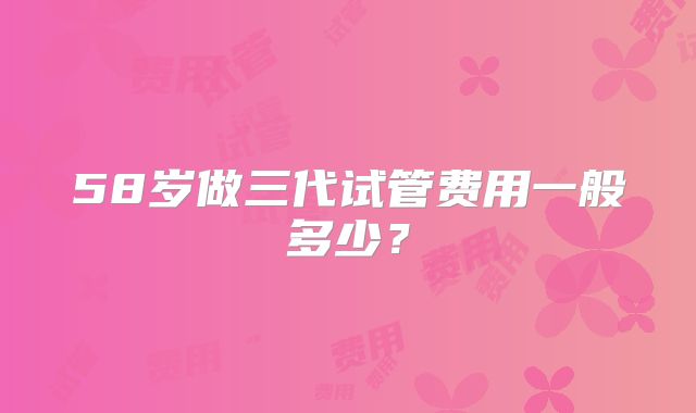 58岁做三代试管费用一般多少？