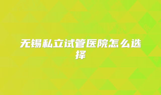 无锡私立试管医院怎么选择