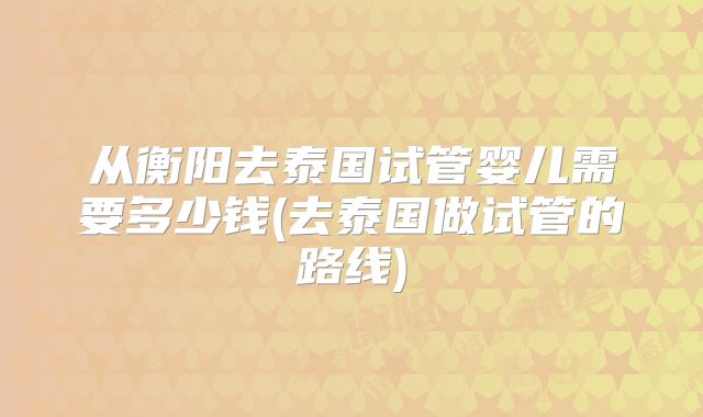 从衡阳去泰国试管婴儿需要多少钱(去泰国做试管的路线)