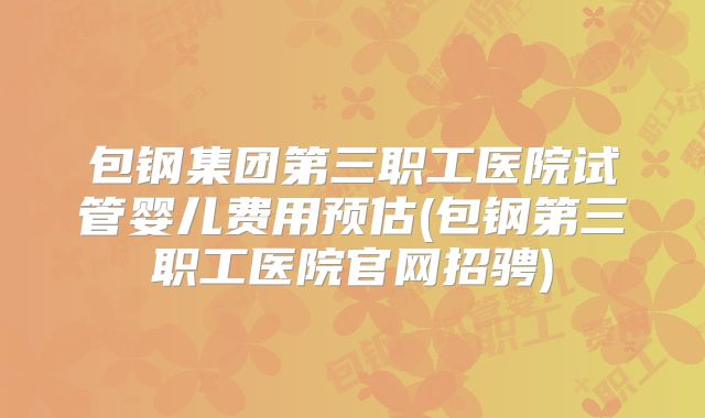 包钢集团第三职工医院试管婴儿费用预估(包钢第三职工医院官网招骋)