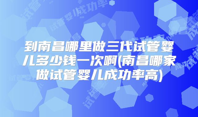 到南昌哪里做三代试管婴儿多少钱一次啊(南昌哪家做试管婴儿成功率高)