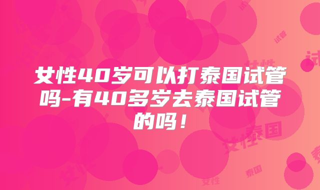 女性40岁可以打泰国试管吗-有40多岁去泰国试管的吗！