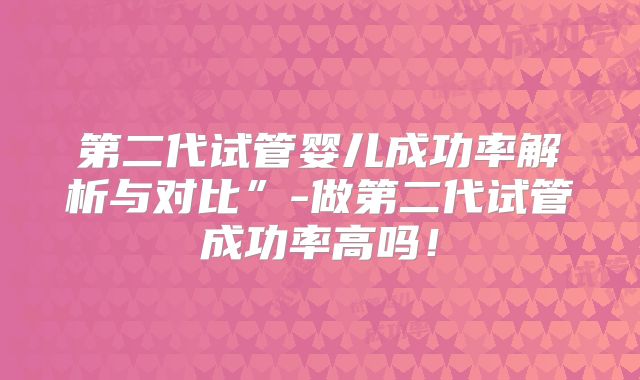 第二代试管婴儿成功率解析与对比”-做第二代试管成功率高吗！