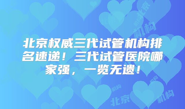 北京权威三代试管机构排名速递!三代试管医院哪家强,一览无遗!