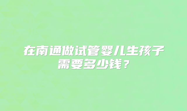 在南通做试管婴儿生孩子需要多少钱？