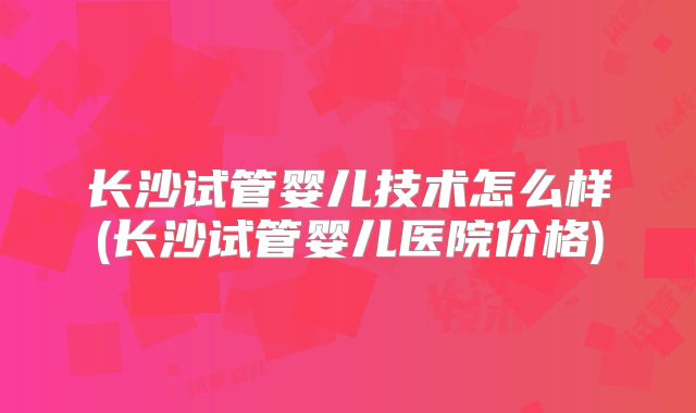 长沙试管婴儿技术怎么样(长沙试管婴儿医院价格)