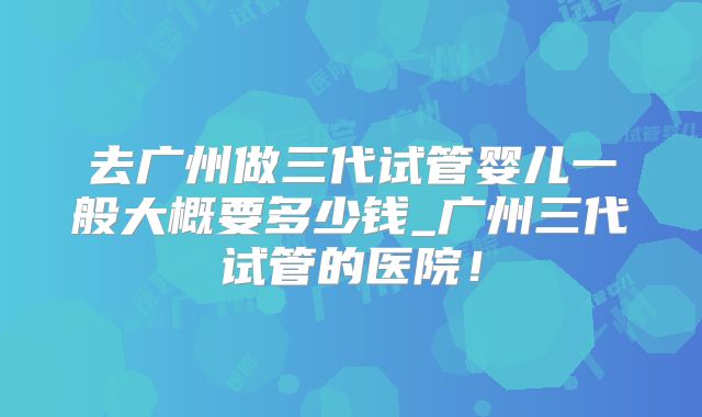 去广州做三代试管婴儿一般大概要多少钱_广州三代试管的医院！