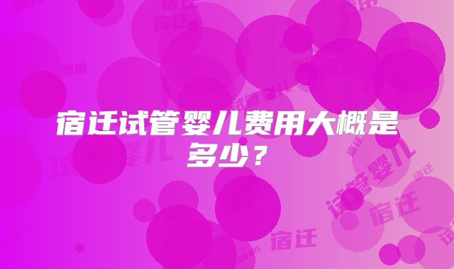 宿迁试管婴儿费用大概是多少?