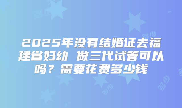 2025年没有结婚证去福建省妇幼 做三代试管可以吗？需要花费多少钱