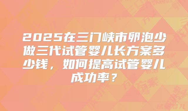 2025在三门峡市卵泡少做三代试管婴儿长方案多少钱，如何提高试管婴儿成功率？