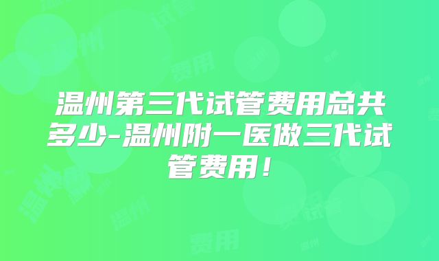 温州第三代试管费用总共多少-温州附一医做三代试管费用!