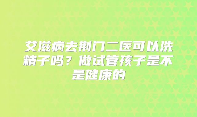 艾滋病去荆门二医可以洗精子吗？做试管孩子是不是健康的