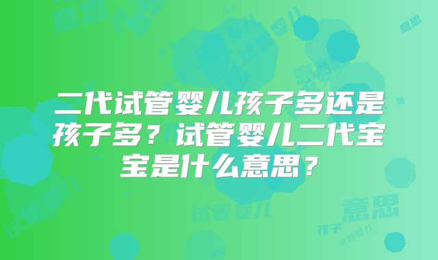 二代试管婴儿孩子多还是孩子多?试管婴儿二代宝宝是什么意思?