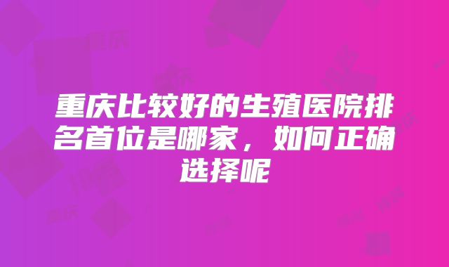 重庆比较好的生殖医院排名首位是哪家,如何正确选择呢