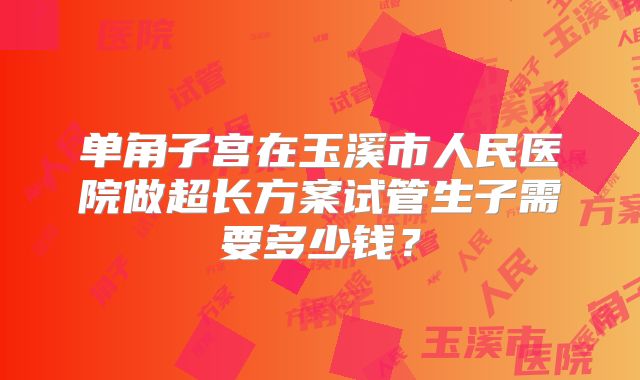 单角子宫在玉溪市人民医院做超长方案试管生子需要多少钱?