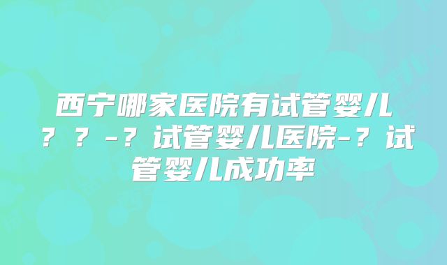 西宁哪家医院有试管婴儿??-?试管婴儿医院-?试管婴儿成功率