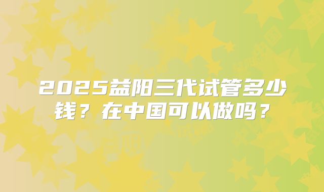 2025益阳三代试管多少钱？在中国可以做吗？