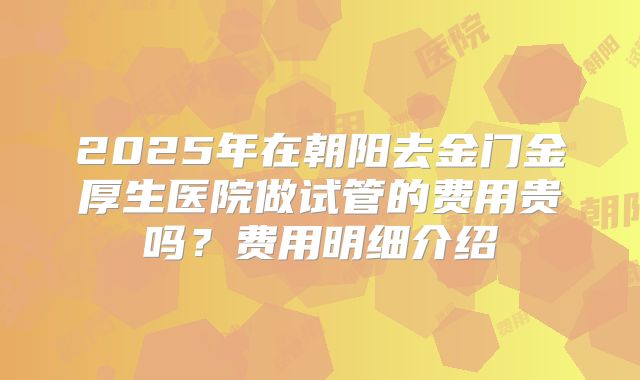 2025年在朝阳去金门金厚生医院做试管的费用贵吗？费用明细介绍