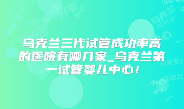 乌克兰三代试管成功率高的医院有哪几家_乌克兰第一试管婴儿中心！