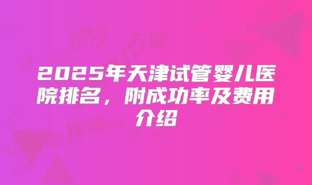 2025年天津试管婴儿医院排名，附成功率及费用介绍