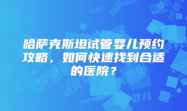 哈萨克斯坦试管婴儿预约攻略，如何快速找到合适的医院？
