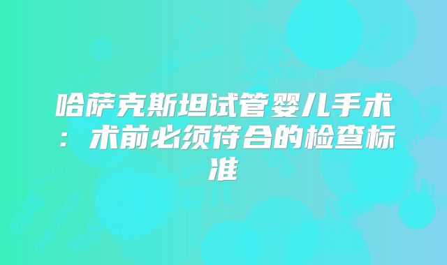 哈萨克斯坦试管婴儿手术:术前必须符合的检查标准