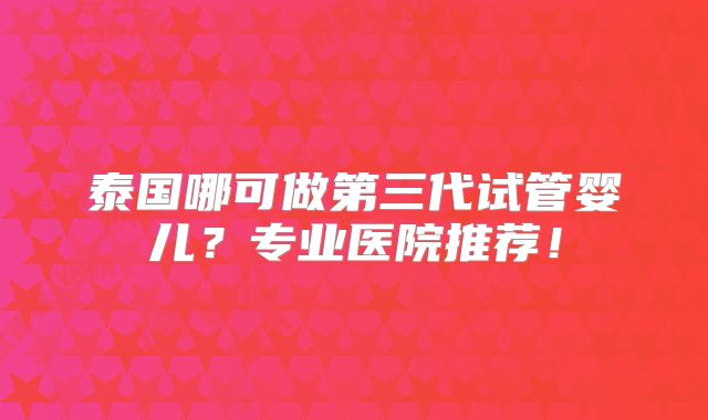 泰国哪可做第三代试管婴儿？专业医院推荐！
