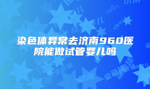 染色体异常去济南960医院能做试管婴儿吗