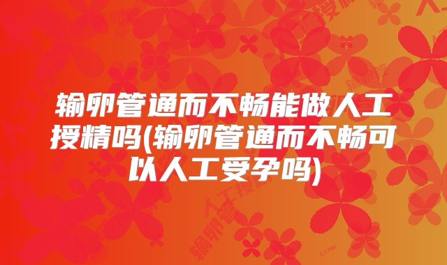 输卵管通而不畅能做人工授精吗(输卵管通而不畅可以人工受孕吗)