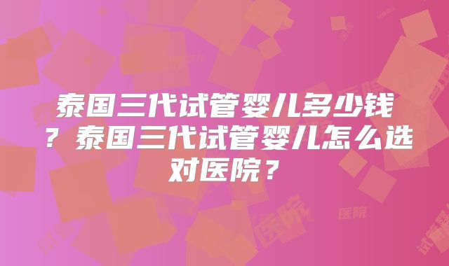 泰国三代试管婴儿多少钱?泰国三代试管婴儿怎么选对医院?